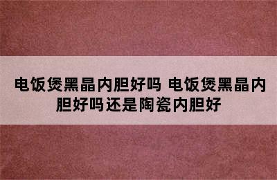 电饭煲黑晶内胆好吗 电饭煲黑晶内胆好吗还是陶瓷内胆好